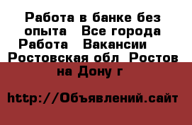 Работа в банке без опыта - Все города Работа » Вакансии   . Ростовская обл.,Ростов-на-Дону г.